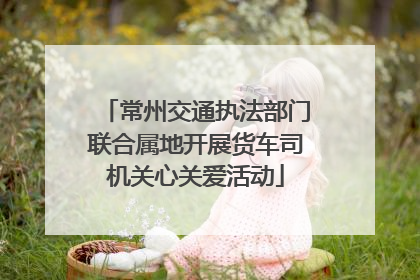 常州交通执法部门联合属地开展货车司机关心关爱活动