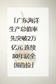 广东海洋生产总值率先突破2万亿元 连续30年居全国首位
