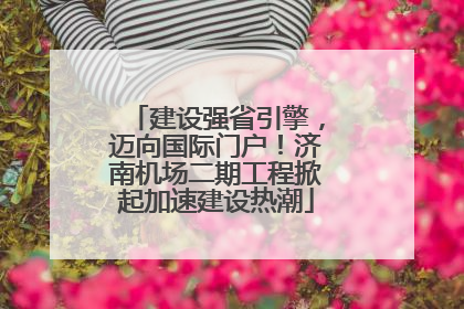 建设强省引擎，迈向国际门户！济南机场二期工程掀起加速建设热潮