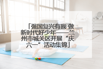 强国复兴有我 做新时代好少年——兰州市城关区开展“庆六一”活动集锦