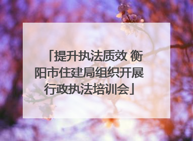 提升执法质效 衡阳市住建局组织开展行政执法培训会
