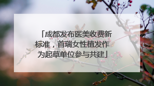 成都发布医美收费新标准，首瑞女性植发作为起草单位参与共建