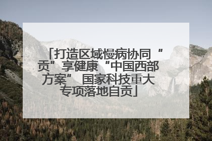 打造区域慢病协同“贡”享健康“中国西部方案” 国家科技重大专项落地自贡