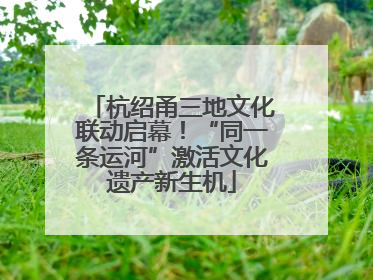 杭绍甬三地文化联动启幕！“同一条运河”激活文化遗产新生机