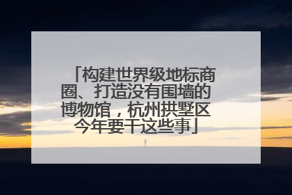 构建世界级地标商圈、打造没有围墙的博物馆，杭州拱墅区今年要干这些事