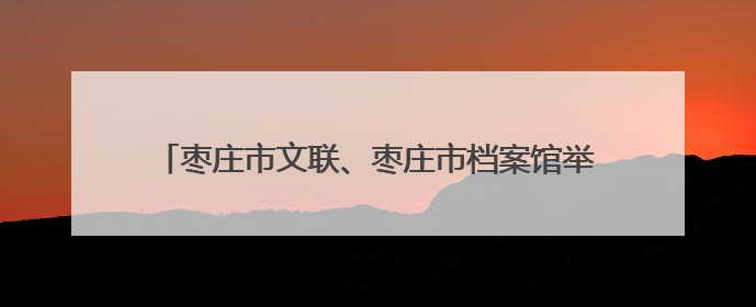 枣庄市文联、枣庄市档案馆举办“文润枣庄·艺联万家”文艺志愿者走进档案馆主题活动