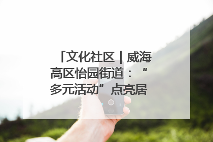 文化社区｜威海高区怡园街道：“多元活动”点亮居民“多彩生活”
