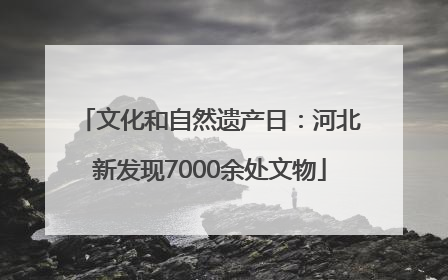 文化和自然遗产日：河北新发现7000余处文物