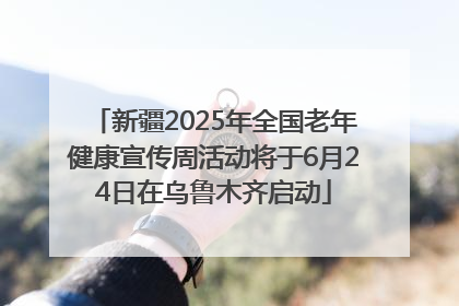 新疆2025年全国老年健康宣传周活动将于6月24日在乌鲁木齐启动