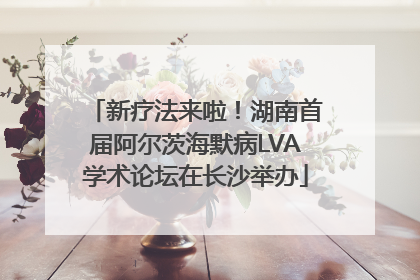新疗法来啦！湖南首届阿尔茨海默病LVA学术论坛在长沙举办