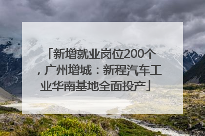 新增就业岗位200个，广州增城：新程汽车工业华南基地全面投产
