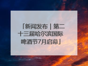 新闻发布｜第二十三届哈尔滨国际啤酒节7月启幕