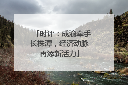 时评：成渝牵手长株潭，经济动脉再添新活力