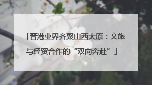晋港业界齐聚山西太原：文旅与经贸合作的“双向奔赴”
