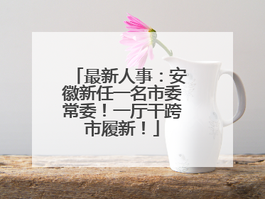 最新人事：安徽新任一名市委常委！一厅干跨市履新！
