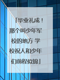毕业礼成！那个叫少年军校的地方 学校祝人和少年们前程似锦