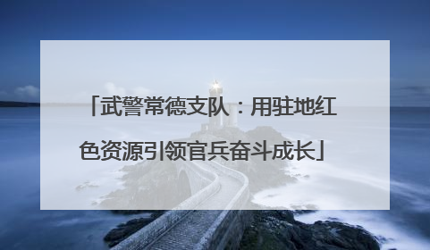 武警常德支队：用驻地红色资源引领官兵奋斗成长