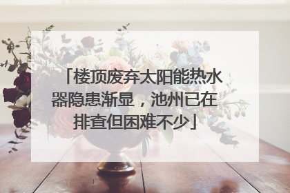 楼顶废弃太阳能热水器隐患渐显，池州已在排查但困难不少