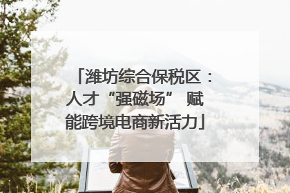 潍坊综合保税区：人才“强磁场” 赋能跨境电商新活力