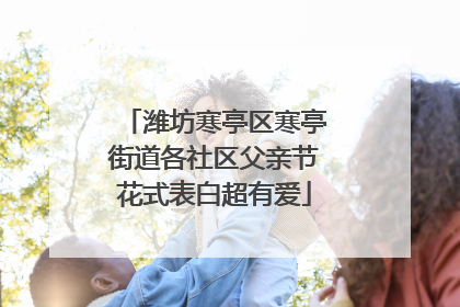 潍坊寒亭区寒亭街道各社区父亲节花式表白超有爱