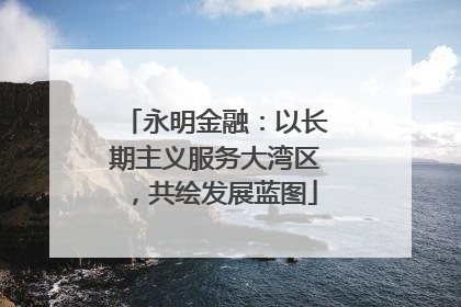 永明金融：以长期主义服务大湾区，共绘发展蓝图