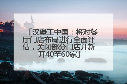 汉堡王中国：将对餐厅门店布局进行全面评估，关闭部分门店并新开40至60家