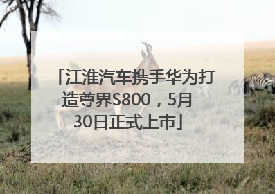 江淮汽车携手华为打造尊界S800，5月30日正式上市