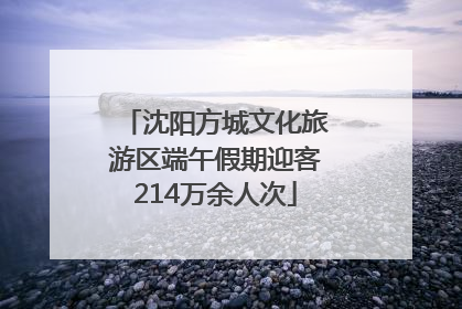 沈阳方城文化旅游区端午假期迎客214万余人次