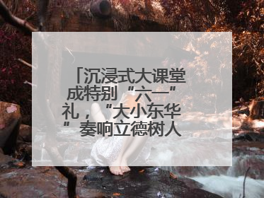 沉浸式大课堂成特别“六一”礼，“大小东华”奏响立德树人“协奏曲”