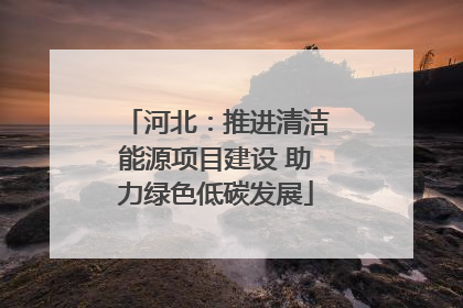 河北：推进清洁能源项目建设 助力绿色低碳发展
