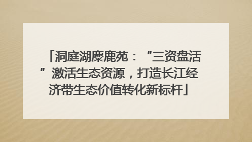 洞庭湖麋鹿苑：“三资盘活”激活生态资源，打造长江经济带生态价值转化新标杆