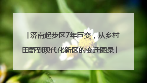 济南起步区7年巨变，从乡村田野到现代化新区的变迁图录