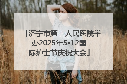 济宁市第一人民医院举办2025年5•12国际护士节庆祝大会