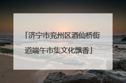 济宁市兖州区酒仙桥街道端午市集文化飘香