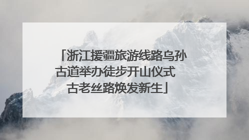浙江援疆旅游线路乌孙古道举办徒步开山仪式 古老丝路焕发新生