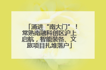 涌进“南大门”！常熟南融科创区沪上启航，智能装备、文旅项目扎堆落户