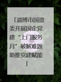 淄博市国资委开展国企党建“上门服务月”破解难题助推党建赋能