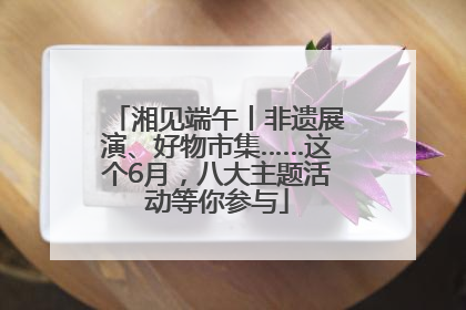 湘见端午丨非遗展演、好物市集……这个6月，八大主题活动等你参与