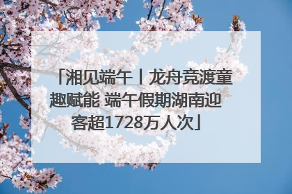 湘见端午丨龙舟竞渡童趣赋能 端午假期湖南迎客超1728万人次