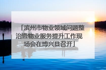 滨州市物业领域问题整治暨物业服务提升工作现场会在博兴县召开
