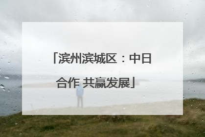 滨州滨城区：中日合作 共赢发展