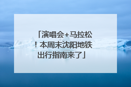 演唱会+马拉松！本周末沈阳地铁出行指南来了
