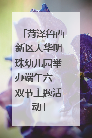 菏泽鲁西新区天华明珠幼儿园举办端午六一双节主题活动