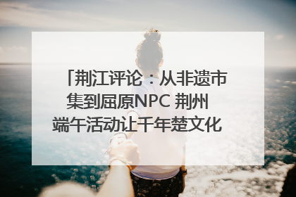 荆江评论：从非遗市集到屈原NPC 荆州端午活动让千年楚文化“破圈”生长