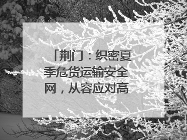 荆门：织密夏季危货运输安全网，从容应对高温汛期挑战