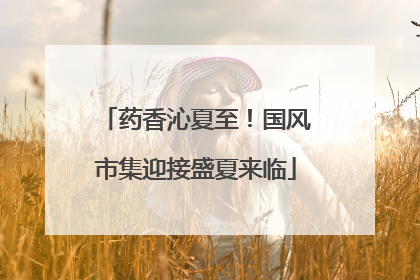 药香沁夏至！国风市集迎接盛夏来临