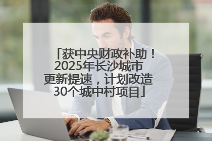 获中央财政补助！2025年长沙城市更新提速，计划改造30个城中村项目