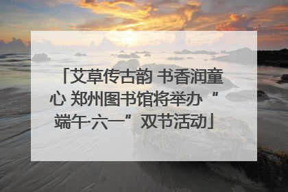艾草传古韵 书香润童心 郑州图书馆将举办“端午·六一”双节活动