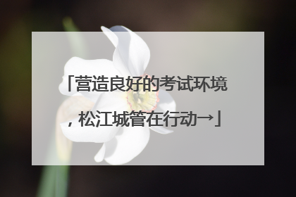 营造良好的考试环境，松江城管在行动→
