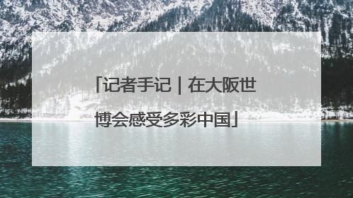 记者手记｜在大阪世博会感受多彩中国